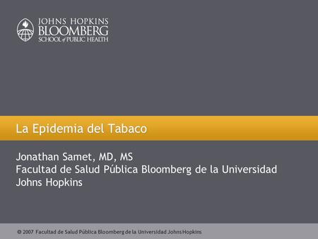  2007 Facultad de Salud Pública Bloomberg de la Universidad Johns Hopkins La Epidemia del Tabaco Jonathan Samet, MD, MS Facultad de Salud Pública Bloomberg.