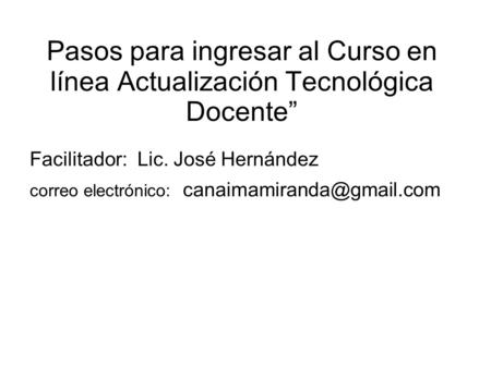 Pasos para ingresar al Curso en línea Actualización Tecnológica Docente” Facilitador: Lic. José Hernández correo electrónico: