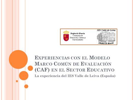 E XPERIENCIAS CON EL M ODELO M ARCO C OMÚN DE E VALUACIÓN (CAF) EN EL S ECTOR E DUCATIVO La experiencia del IES Valle de Leiva (España)