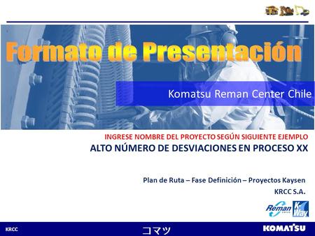 KRCC コマツ Komatsu Reman Center Chile INGRESE NOMBRE DEL PROYECTO SEGÚN SIGUIENTE EJEMPLO ALTO NÚMERO DE DESVIACIONES EN PROCESO XX Plan de Ruta – Fase Definición.