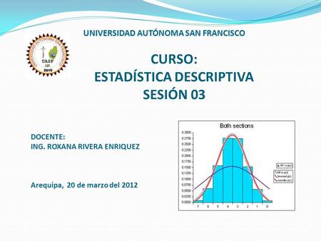 CURSO: ESTADÍSTICA DESCRIPTIVA SESIÓN 03 UNIVERSIDAD AUTÓNOMA SAN FRANCISCO DOCENTE: ING. ROXANA RIVERA ENRIQUEZ Arequipa, 20 de marzo del 2012.
