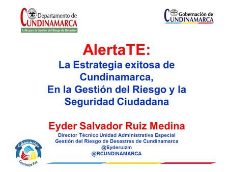 AlertaTE: La Estrategia exitosa de Cundinamarca, En la Gestión del Riesgo y la Seguridad Ciudadana Eyder Salvador Ruiz Medina Director Técnico Unidad Administrativa.