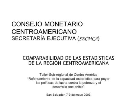 CONSEJO MONETARIO CENTROAMERICANO SECRETARÍA EJECUTIVA ( SECMCA ) COMPARABILIDAD DE LAS ESTAD Í STICAS DE LA REGIÓN CENTROAMERICANA Taller Sub-regional.