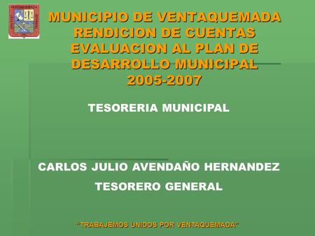 “TRABAJEMOS UNIDOS POR VENTAQUEMADA” MUNICIPIO DE VENTAQUEMADA RENDICION DE CUENTAS EVALUACION AL PLAN DE DESARROLLO MUNICIPAL 2005-2007 TESORERIA MUNICIPAL.