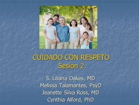 CUIDADO CON RESPETO Sesion 2 S. Liliana Oakes, MD Melissa Talamantes, PsyD Jeanette Silva Ross, MD Cynthia Alford, PhD.