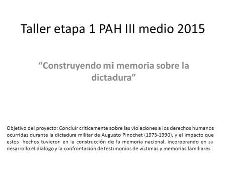 Taller etapa 1 PAH III medio 2015 “Construyendo mi memoria sobre la dictadura” Objetivo del proyecto: Concluir críticamente sobre las violaciones a los.
