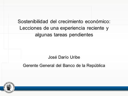 Sostenibilidad del crecimiento económico: Lecciones de una experiencia reciente y algunas tareas pendientes José Darío Uribe Gerente General del Banco.