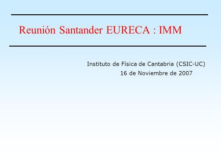 Reunión Santander EURECA : IMM 16 de Noviembre de 2007 Instituto de Física de Cantabria (CSIC-UC)