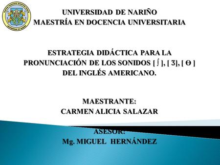 UNIVERSIDAD DE NARIÑO MAESTRÍA EN DOCENCIA UNIVERSITARIA ESTRATEGIA DIDÁCTICA PARA LA PRONUNCIACIÓN DE LOS SONIDOS [ ∫ ], [ Ӡ ], [ Ө ] DEL INGLÉS AMERICANO.