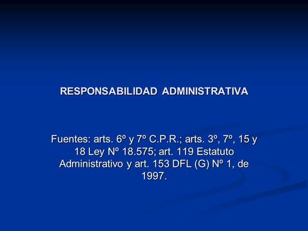 RESPONSABILIDAD ADMINISTRATIVA Fuentes: arts. 6º y 7º C.P.R.; arts. 3º, 7º, 15 y 18 Ley Nº 18.575; art. 119 Estatuto Administrativo y art. 153 DFL (G)