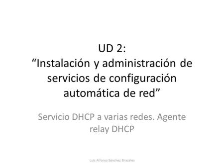UD 2: “Instalación y administración de servicios de configuración automática de red” Servicio DHCP a varias redes. Agente relay DHCP Luis Alfonso Sánchez.
