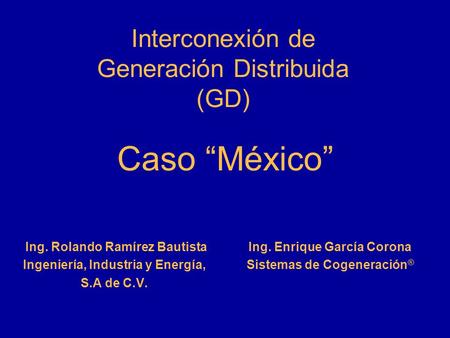 Interconexión de Generación Distribuida (GD) Ing. Rolando Ramírez Bautista Ingeniería, Industria y Energía, S.A de C.V. Ing. Enrique García Corona Sistemas.