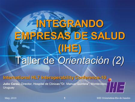 May, 2010IHE Orientation-Rio de Janeiro 1 INTEGRANDO EMPRESAS DE SALUD (IHE) Taller de Orientación (2) International HL7 Interoperability Conference-10.