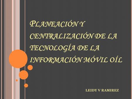 P LANEACIÓN Y CENTRALIZACIÓN DE LA TECNOLOGÍA DE LA INFORMACIÓN MÓVIL OÍL LEIDY V RAMIREZ.