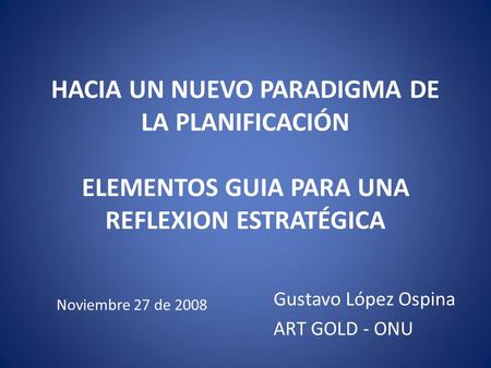 HACIA UN NUEVO PARADIGMA DE LA PLANIFICACIÓN ELEMENTOS GUIA PARA UNA REFLEXION ESTRATÉGICA Gustavo López Ospina ART GOLD - ONU Noviembre 27 de 2008.