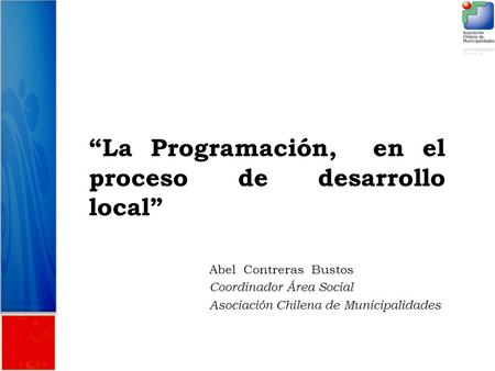 “La Programación, en el proceso de desarrollo local” Abel Contreras Bustos Coordinador Área Social Asociación Chilena de Municipalidades.