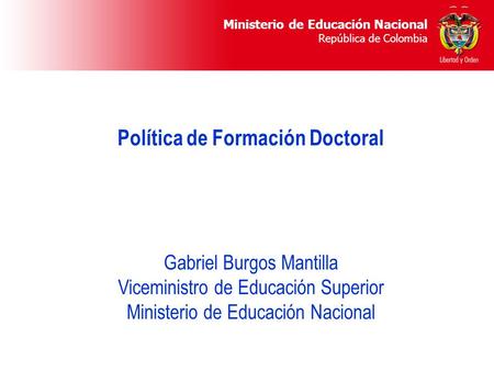 Ministerio de Educación Nacional República de Colombia Política de Formación Doctoral Gabriel Burgos Mantilla Viceministro de Educación Superior Ministerio.