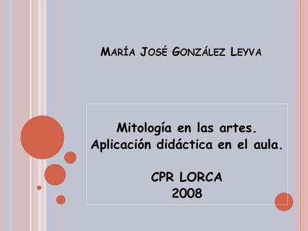 M ARÍA J OSÉ G ONZÁLEZ L EYVA Mitología en las artes. Aplicación didáctica en el aula. CPR LORCA 2008.