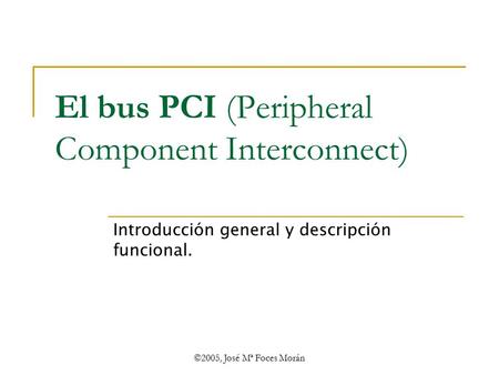 ©2005, José Mª Foces Morán El bus PCI (Peripheral Component Interconnect) Introducción general y descripción funcional.