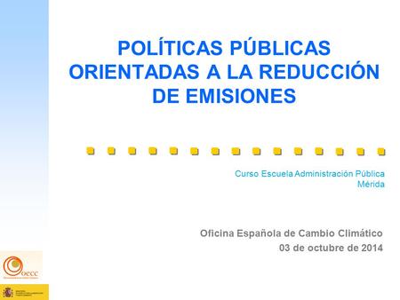 POLÍTICAS PÚBLICAS ORIENTADAS A LA REDUCCIÓN DE EMISIONES Oficina Española de Cambio Climático 03 de octubre de 2014 Curso Escuela Administración Pública.