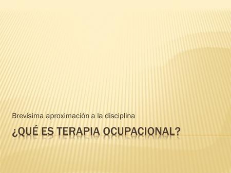 Brevísima aproximación a la disciplina.  “La Terapia Ocupacional (T.O.) es una profesión socio-sanitaria que, mediante el uso de la ocupación, de la.
