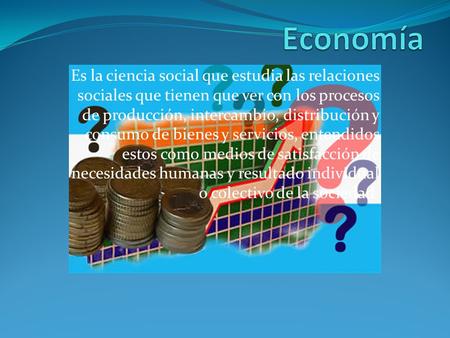 Economía Es la ciencia social que estudia las relaciones sociales que tienen que ver con los procesos de producción, intercambio, distribución y consumo.