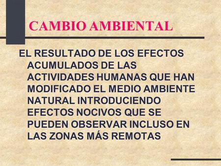 CAMBIO AMBIENTAL EL RESULTADO DE LOS EFECTOS ACUMULADOS DE LAS ACTIVIDADES HUMANAS QUE HAN MODIFICADO EL MEDIO AMBIENTE NATURAL INTRODUCIENDO EFECTOS NOCIVOS.