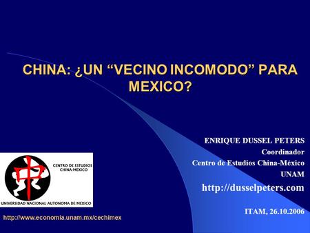CHINA: ¿UN “VECINO INCOMODO” PARA MEXICO? ENRIQUE DUSSEL PETERS Coordinador Centro de Estudios China-México UNAM  ITAM, 26.10.2006.