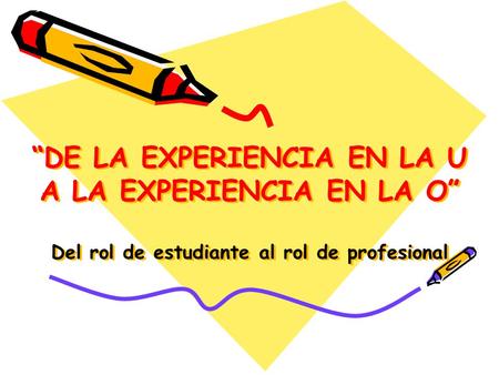 “DE LA EXPERIENCIA EN LA U A LA EXPERIENCIA EN LA O” Del rol de estudiante al rol de profesional.