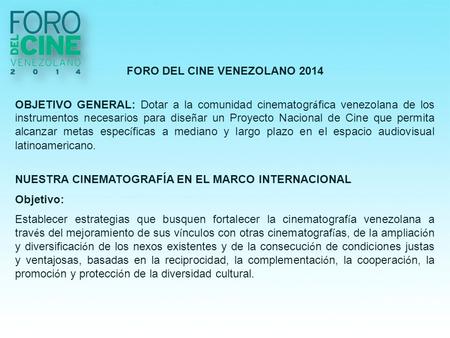 FORO DEL CINE VENEZOLANO 2014 OBJETIVO GENERAL: Dotar a la comunidad cinematogr á fica venezolana de los instrumentos necesarios para dise ñ ar un Proyecto.
