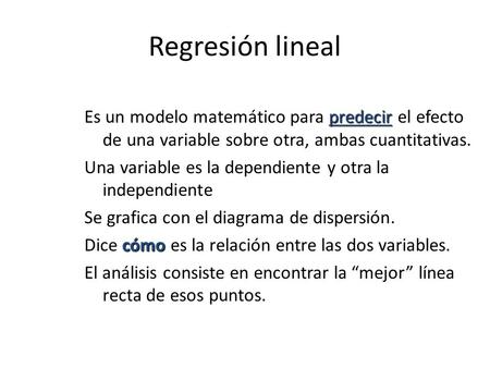 Regresión lineal Es un modelo matemático para predecir el efecto de una variable sobre otra, ambas cuantitativas. Una variable es la dependiente y otra.