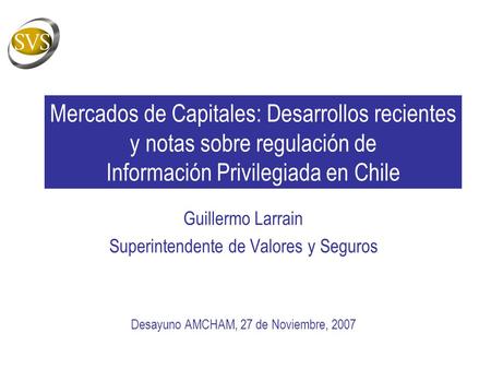 Mercados de Capitales: Desarrollos recientes y notas sobre regulación de Información Privilegiada en Chile Guillermo Larrain Superintendente de Valores.