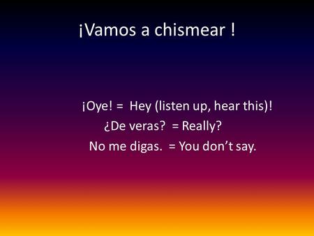 ¡Vamos a chismear ! ¡Oye! = Hey (listen up, hear this)! ¿De veras? = Really? No me digas. = You don’t say.