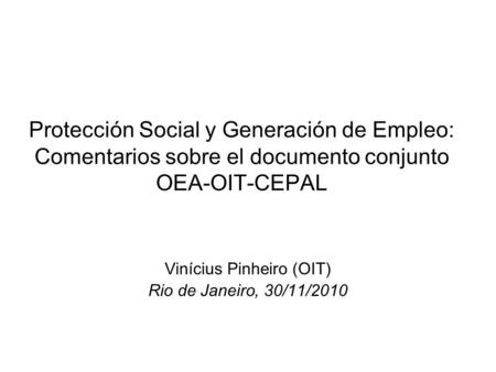 Protección Social y Generación de Empleo: Comentarios sobre el documento conjunto OEA-OIT-CEPAL Vinícius Pinheiro (OIT) Rio de Janeiro, 30/11/2010.