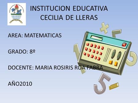 INSTITUCION EDUCATIVA CECILIA DE LLERAS AREA: MATEMATICAS GRADO: 8º DOCENTE: MARIA ROSIRIS ROA FABRA AÑO2010.