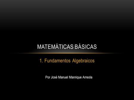 1.Fundamentos Algebraicos MATEMÁTICAS BÁSICAS Por José Manuel Manrique Arreola.