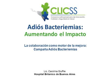 Adiós Bacteriemias: Aumentando el Impacto La colaboración como motor de la mejora: Campaña Adiós Bacteriemias Lic. Carolina Giuffre Hospital Britanico.