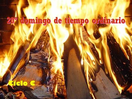 20º domingo de tiempo ordinario Ciclo C En aquel tiempo, dijo Jesús a sus discípulos: He venido a prender fuego en el mundo, ¡y ojalá estuviera ya ardiendo!