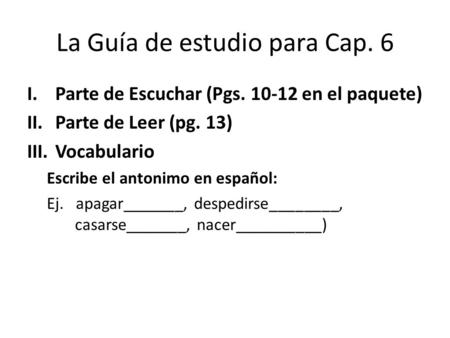 La Guía de estudio para Cap. 6 I.Parte de Escuchar (Pgs. 10-12 en el paquete) II.Parte de Leer (pg. 13) III.Vocabulario Escribe el antonimo en español: