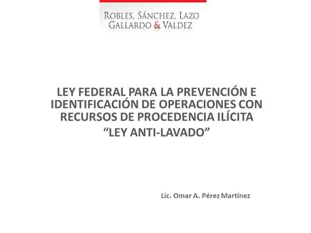 LEY FEDERAL PARA LA PREVENCIÓN E IDENTIFICACIÓN DE OPERACIONES CON RECURSOS DE PROCEDENCIA ILÍCITA “LEY ANTI-LAVADO” Lic. Omar A. Pérez Martínez.