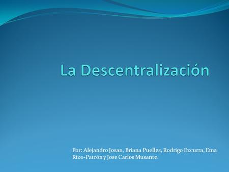 La Descentralización Por: Alejandro Josan, Briana Puelles, Rodrigo Ezcurra, Ema Rizo-Patrón y Jose Carlos Musante.