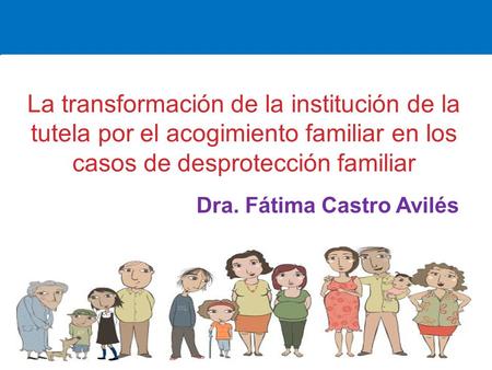 La transformación de la institución de la tutela por el acogimiento familiar en los casos de desprotección familiar Dra. Fátima Castro Avilés.