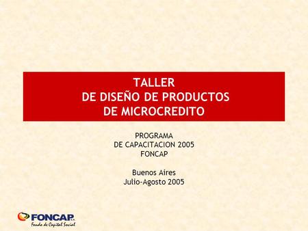 TALLER DE DISEÑO DE PRODUCTOS DE MICROCREDITO PROGRAMA DE CAPACITACION 2005 FONCAP Buenos Aires Julio-Agosto 2005.