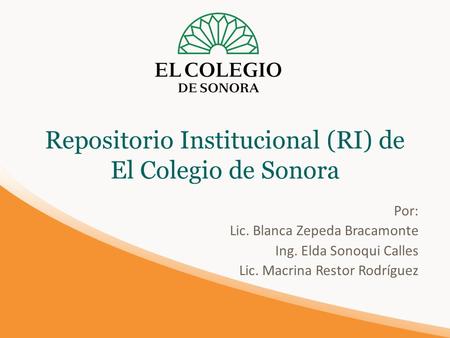 Repositorio Institucional (RI) de El Colegio de Sonora Por: Lic. Blanca Zepeda Bracamonte Ing. Elda Sonoqui Calles Lic. Macrina Restor Rodríguez.
