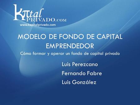 MODELO DE FONDO DE CAPITAL EMPRENDEDOR Cómo formar y operar un fondo de capital privado Luis Perezcano Fernando Fabre Luis González www.kapitalprivado.com.