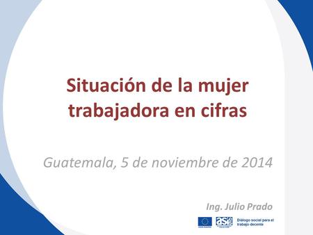 Guatemala, 5 de noviembre de 2014 Situación de la mujer trabajadora en cifras Ing. Julio Prado.