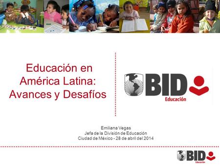 Educación en América Latina: Avances y Desafíos Emiliana Vegas Jefa de la División de Educación Ciudad de México - 28 de abril del 2014.