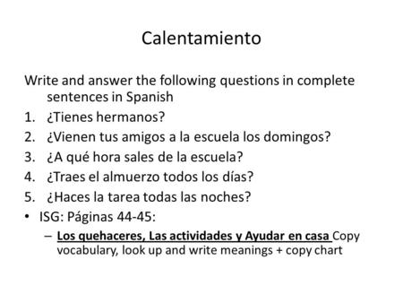 Calentamiento Write and answer the following questions in complete sentences in Spanish 1.¿Tienes hermanos? 2.¿Vienen tus amigos a la escuela los domingos?