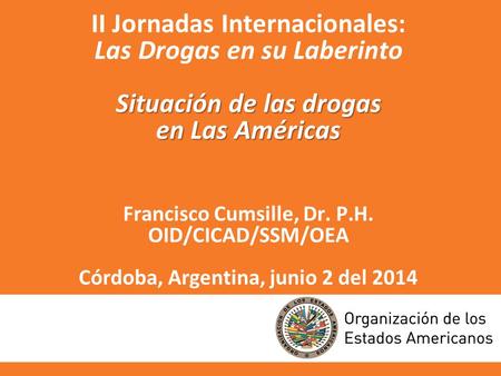 II Jornadas Internacionales: Las Drogas en su Laberinto Situación de las drogas en Las Américas Francisco Cumsille, Dr. P.H. OID/CICAD/SSM/OEA Córdoba,