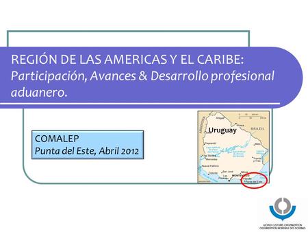 REGIÓN DE LAS AMERICAS Y EL CARIBE: Participación, Avances & Desarrollo profesional aduanero. COMALEP Punta del Este, Abril 2012 Uruguay.